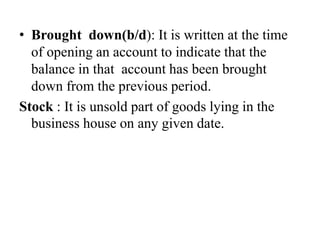 • Brought down(b/d): It is written at the time
of opening an account to indicate that the
balance in that account has been brought
down from the previous period.
Stock : It is unsold part of goods lying in the
business house on any given date.
 