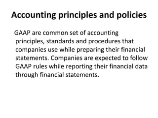 Accounting principles and policies
GAAP are common set of accounting
principles, standards and procedures that
companies use while preparing their financial
statements. Companies are expected to follow
GAAP rules while reporting their financial data
through financial statements.
 