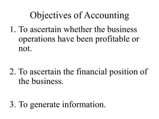 Objectives of Accounting
1. To ascertain whether the business
operations have been profitable or
not.
2. To ascertain the financial position of
the business.
3. To generate information.
 
