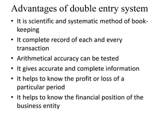 Advantages of double entry system
• It is scientific and systematic method of book-
keeping
• It complete record of each and every
transaction
• Arithmetical accuracy can be tested
• It gives accurate and complete information
• It helps to know the profit or loss of a
particular period
• It helps to know the financial position of the
business entity
 