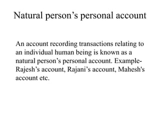 Natural person’s personal account
An account recording transactions relating to
an individual human being is known as a
natural person’s personal account. Example-
Rajesh’s account, Rajani’s account, Mahesh's
account etc.
 