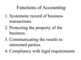 Functions of Accounting
1. Systematic record of business
transactions.
2. Protecting the property of the
business.
3. Communicating the results to
interested parties.
4. Compliance with legal requirements
 