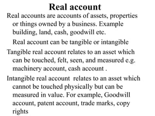 Real account
Real accounts are accounts of assets, properties
or things owned by a business. Example
building, land, cash, goodwill etc.
Real account can be tangible or intangible
Tangible real account relates to an asset which
can be touched, felt, seen, and measured e.g.
machinery account, cash account .
Intangible real account relates to an asset which
cannot be touched physically but can be
measured in value. For example, Goodwill
account, patent account, trade marks, copy
rights
 