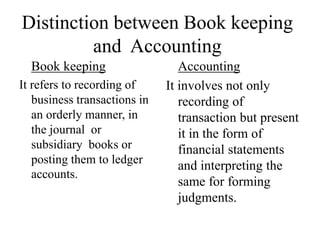 Distinction between Book keeping
and Accounting
Book keeping
It refers to recording of
business transactions in
an orderly manner, in
the journal or
subsidiary books or
posting them to ledger
accounts.
Accounting
It involves not only
recording of
transaction but present
it in the form of
financial statements
and interpreting the
same for forming
judgments.
 