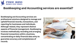 Bookkeeping and Accounting services are
professional solutions designed to manage and
uphold financial records, transactions, and
reporting for businesses and individuals.
Although related, they represent distinct
aspects of financial management. Bookkeeping
involves methodically recording and arranging
financial transactions within a business,
concentrating on daily financial data entry to
guarantee accuracy and completeness of
records.
Bookkeeping and Accounting services are essential?
 