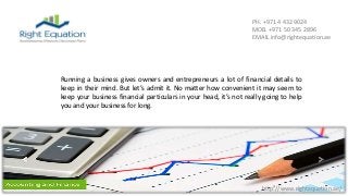 http://www.rightequation.ae/
PH. +971 4 432 9024
MOB. +971 50 345 2896
EMAIL info@rightequation.ae
Running a business gives owners and entrepreneurs a lot of financial details to
keep in their mind. But let’s admit it. No matter how convenient it may seem to
keep your business financial particulars in your head, it’s not really going to help
you and your business for long.
 