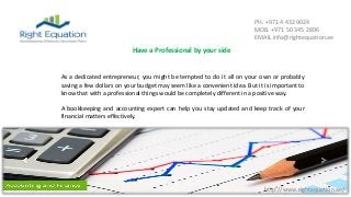 http://www.rightequation.ae/
PH. +971 4 432 9024
MOB. +971 50 345 2896
EMAIL info@rightequation.ae
As a dedicated entrepreneur, you might be tempted to do it all on your own or probably
saving a few dollars on your budget may seem like a convenient idea. But it is important to
know that with a professional things would be completely different in a positive way.
A bookkeeping and accounting expert can help you stay updated and keep track of your
financial matters effectively.
Have a Professional by your side
 