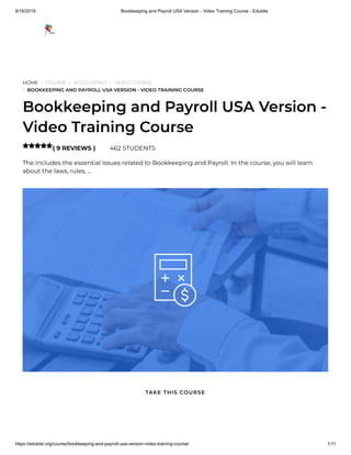 9/16/2019 Bookkeeping and Payroll USA Version - Video Training Course - Edukite
https://edukite.org/course/bookkeeping-and-payroll-usa-version-video-training-course/ 1/11
HOME / COURSE / ACCOUNTING / VIDEO COURSE
/ BOOKKEEPING AND PAYROLL USA VERSION - VIDEO TRAINING COURSE
Bookkeeping and Payroll USA Version -
Video Training Course
( 9 REVIEWS ) 462 STUDENTS
The includes the essential issues related to Bookkeeping and Payroll. In the course, you will learn
about the laws, rules, …

TAKE THIS COURSE
 