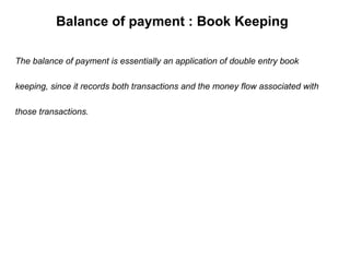 Balance of payment : Book Keeping The balance of payment is essentially an application of double entry book  keeping, since it records both transactions and the money flow associated with  those transactions. 