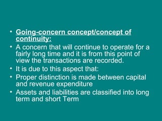 • Going-concern concept/concept of
  continuity:
• A concern that will continue to operate for a
  fairly long time and it is from this point of
  view the transactions are recorded.
• It is due to this aspect that:
• Proper distinction is made between capital
  and revenue expenditure
• Assets and liabilities are classified into long
  term and short Term
 