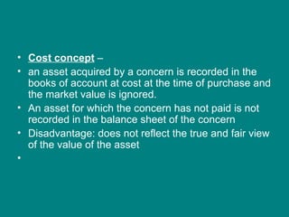• Cost concept –
• an asset acquired by a concern is recorded in the
  books of account at cost at the time of purchase and
  the market value is ignored.
• An asset for which the concern has not paid is not
  recorded in the balance sheet of the concern
• Disadvantage: does not reflect the true and fair view
  of the value of the asset
•
 