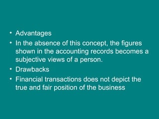 • Advantages
• In the absence of this concept, the figures
  shown in the accounting records becomes a
  subjective views of a person.
• Drawbacks
• Financial transactions does not depict the
  true and fair position of the business
 
