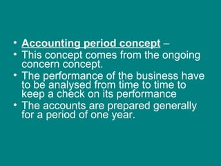 • Accounting period concept –
• This concept comes from the ongoing
  concern concept.
• The performance of the business have
  to be analysed from time to time to
  keep a check on its performance
• The accounts are prepared generally
  for a period of one year.
 