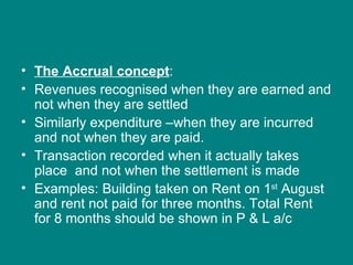 • The Accrual concept:
• Revenues recognised when they are earned and
  not when they are settled
• Similarly expenditure –when they are incurred
  and not when they are paid.
• Transaction recorded when it actually takes
  place and not when the settlement is made
• Examples: Building taken on Rent on 1st August
  and rent not paid for three months. Total Rent
  for 8 months should be shown in P & L a/c
 