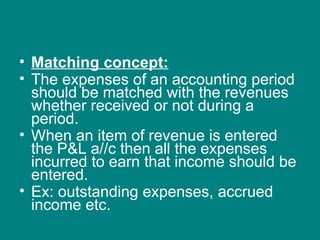 • Matching concept:
• The expenses of an accounting period
  should be matched with the revenues
  whether received or not during a
  period.
• When an item of revenue is entered
  the P&L a//c then all the expenses
  incurred to earn that income should be
  entered.
• Ex: outstanding expenses, accrued
  income etc.
 