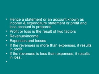 • Hence a statement or an account known as
  income & expenditure statement or profit and
  loss account is prepared
• Profit or loss is the result of two factors
• Revenue/income
• Expenses and losses
• If the revenues is more than expenses, it results
  in profit
• If the revenues is less than expenses, it results
  in loss.
•
 