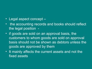 • Legal aspect concept –
• the accounting records and books should reflect
  the legal position -
• if goods are sold on an approval basis, the
  customers to whom goods are sold on approval
  basis should not be shown as debtors unless the
  goods are approved by them
• It mainly affects the current assets and not the
  fixed assets
 