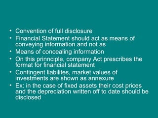 • Convention of full disclosure
• Financial Statement should act as means of
  conveying information and not as
• Means of concealing information
• On this prinnciple, company Act prescribes the
  format for financial statement
• Contingent liabilites, market values of
  investments are shown as annexure
• Ex: in the case of fixed assets their cost prices
  and the depreciation written off to date should be
  disclosed
 