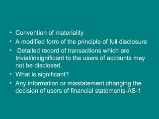 • Convention of materiality
• A modified form of the principle of full disclosure
• Detailed record of transactions which are
  trivial/insignificant to the users of accounts may
  not be disclosed.
• What is significant?
• Any information or misstatement changing the
  decision of users of financial statements-AS-1
 