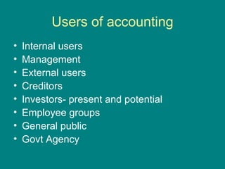 Users of accounting
•   Internal users
•   Management
•   External users
•   Creditors
•   Investors- present and potential
•   Employee groups
•   General public
•   Govt Agency
 