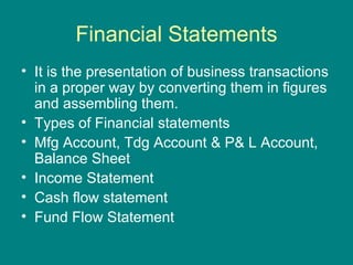 Financial Statements
• It is the presentation of business transactions
  in a proper way by converting them in figures
  and assembling them.
• Types of Financial statements
• Mfg Account, Tdg Account & P& L Account,
  Balance Sheet
• Income Statement
• Cash flow statement
• Fund Flow Statement
 