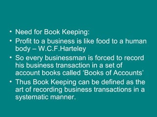 • Need for Book Keeping:
• Profit to a business is like food to a human
  body – W.C.F.Harteley
• So every businessman is forced to record
  his business transaction in a set of
  account books called ‘Books of Accounts’
• Thus Book Keeping can be defined as the
  art of recording business transactions in a
  systematic manner.
 