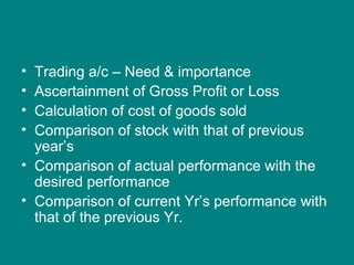 • Trading a/c – Need & importance
• Ascertainment of Gross Profit or Loss
• Calculation of cost of goods sold
• Comparison of stock with that of previous
  year’s
• Comparison of actual performance with the
  desired performance
• Comparison of current Yr’s performance with
  that of the previous Yr.
 