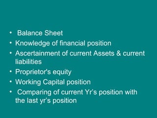 • Balance Sheet
• Knowledge of financial position
• Ascertainment of current Assets & current
  liabilities
• Proprietor's equity
• Working Capital position
• Comparing of current Yr’s position with
  the last yr’s position
 