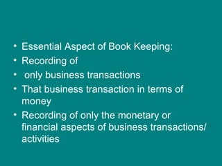 • Essential Aspect of Book Keeping:
• Recording of
•  only business transactions
• That business transaction in terms of
  money
• Recording of only the monetary or
  financial aspects of business transactions/
  activities
 