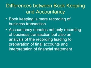 Differences between Book Keeping
         and Accountancy
• Book keeping is mere recording of
  business transaction
• Accountancy denotes not only recording
  of business transaction but also an
  analysis of the recording leading to
  preparation of final accounts and
  interpretation of financial statement
 