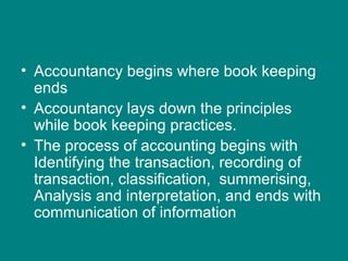 • Accountancy begins where book keeping
  ends
• Accountancy lays down the principles
  while book keeping practices.
• The process of accounting begins with
  Identifying the transaction, recording of
  transaction, classification, summerising,
  Analysis and interpretation, and ends with
  communication of information
 