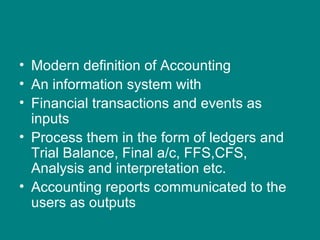 • Modern definition of Accounting
• An information system with
• Financial transactions and events as
  inputs
• Process them in the form of ledgers and
  Trial Balance, Final a/c, FFS,CFS,
  Analysis and interpretation etc.
• Accounting reports communicated to the
  users as outputs
 