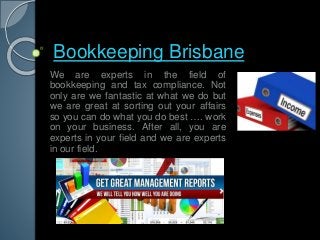 Bookkeeping Brisbane 
We are experts in the field of 
bookkeeping and tax compliance. Not 
only are we fantastic at what we do but 
we are great at sorting out your affairs 
so you can do what you do best …. work 
on your business. After all, you are 
experts in your field and we are experts 
in our field. 
 