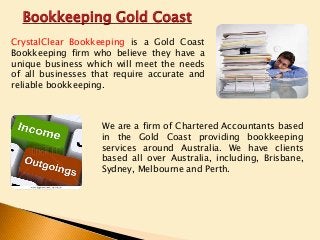 Bookkeeping Gold Coast
CrystalClear Bookkeeping is a Gold Coast
Bookkeeping firm who believe they have a
unique business which will meet the needs
of all businesses that require accurate and
reliable bookkeeping.

We are a firm of Chartered Accountants based
in the Gold Coast providing bookkeeping
services around Australia. We have clients
based all over Australia, including, Brisbane,
Sydney, Melbourne and Perth.

 