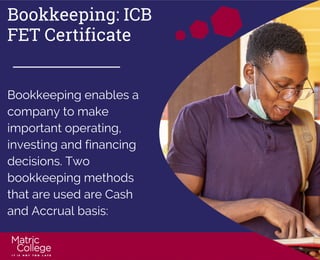 Bookkeeping: ICB
FET Certificate
Bookkeeping enables a
company to make
important operating,
investing and financing
decisions. Two
bookkeeping methods
that are used are Cash
and Accrual basis:
 