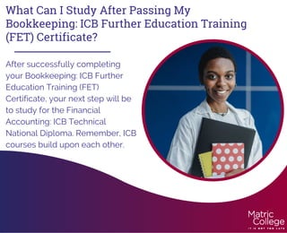 What Can I Study After Passing My
Bookkeeping: ICB Further Education Training
(FET) Certificate?
After successfully completing
your Bookkeeping: ICB Further
Education Training (FET)
Certificate, your next step will be
to study for the Financial
Accounting: ICB Technical
National Diploma. Remember, ICB
courses build upon each other.
 