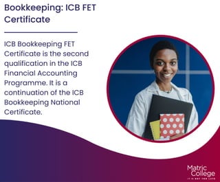 Bookkeeping: ICB FET
Certificate
ICB Bookkeeping FET
Certificate is the second
qualification in the ICB
Financial Accounting
Programme. It is a
continuation of the ICB
Bookkeeping National
Certificate.
 
