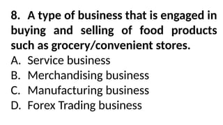 8. A type of business that is engaged in
buying and selling of food products
such as grocery/convenient stores.
A. Service business
B. Merchandising business
C. Manufacturing business
D. Forex Trading business
 
