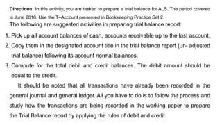 Directions: In this activity, you are tasked to prepare a trial balance for ALS. The period covered
is June 2018. Use the T–Account presented in Bookkeeping Practice Set 2.
The following are suggested activities in preparing trial balance report:
1. Pick up all account balances of cash, accounts receivable up to the last account.
2. Copy them in the designated account title in the trial balance report (un- adjusted
trial balance) following its account normal balances.
3. Compute for the total debit and credit balances. The debit amount should be
equal to the credit.
It should be noted that all transactions have already been recorded in the
general journal and general ledger. All you have to do is to follow the process and
study how the transactions are being recorded in the working paper to prepare
the Trial Balance report by applying the rules of debit and credit.
 