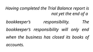 Having completed the Trial Balance report is
not yet the end of a
bookkeeper’s responsibility. The
bookkeeper’s responsibility will only end
when the business has closed its books of
accounts.
 