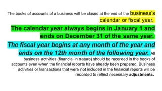 The books of accounts of a business will be closed at the end of the business’s
calendar or fiscal year.
The calendar year always begins in January 1 and
ends on December 31 of the same year.
The fiscal year begins at any month of the year and
ends on the 12th month of the following year. All
business activities (financial in nature) should be recorded in the books of
accounts even when the financial reports have already been prepared. Business
activities or transactions that were not included in the financial reports will be
recorded to reflect necessary adjustments.
 