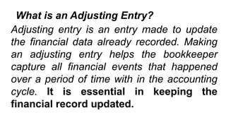 What is an Adjusting Entry?
Adjusting entry is an entry made to update
the financial data already recorded. Making
an adjusting entry helps the bookkeeper
capture all financial events that happened
over a period of time with in the accounting
cycle. It is essential in keeping the
financial record updated.
 