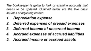 The bookkeeper is going to look or examine accounts that
needs to be updated. Outlined below are the five basic
sources of adjusting entries:
1. Depreciation expense
2. Deferred expenses of prepaid expenses
3. Deferred income of unearned income
4. Accrued expenses of accrued liabilities
5. Accrued income or accrued assets
 
