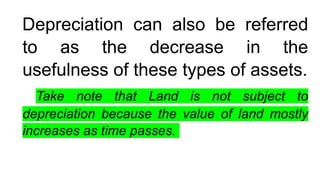Depreciation can also be referred
to as the decrease in the
usefulness of these types of assets.
Take note that Land is not subject to
depreciation because the value of land mostly
increases as time passes.
 