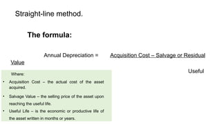 Straight-line method.
The formula:
Annual Depreciation = Acquisition Cost – Salvage or Residual
Value
Useful
Life
Where:
• Acquisition Cost – the actual cost of the asset
acquired.
• Salvage Value – the selling price of the asset upon
reaching the useful life.
• Useful Life – is the economic or productive life of
the asset written in months or years.
 