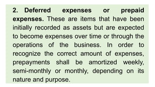 2. Deferred expenses or prepaid
expenses. These are items that have been
initially recorded as assets but are expected
to become expenses over time or through the
operations of the business. In order to
recognize the correct amount of expenses,
prepayments shall be amortized weekly,
semi-monthly or monthly, depending on its
nature and purpose.
 