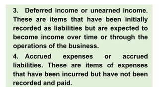 3. Deferred income or unearned income.
These are items that have been initially
recorded as liabilities but are expected to
become income over time or through the
operations of the business.
4. Accrued expenses or accrued
liabilities. These are items of expenses
that have been incurred but have not been
recorded and paid.
 