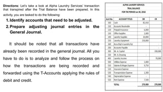 Directions: Let’s take a look at Alpha Laundry Services’ transaction
that transpired after the Trial Balance have been prepared. In this
activity, you are tasked to do the following:
1.Identify accounts that need to be adjusted.
2.Prepare adjusting journal entries in the
General Journal.
It should be noted that all transactions have
already been recorded in the general journal. All you
have to do is to analyze and follow the process on
how the transactions are being recorded and
forwarded using the T-Accounts applying the rules of
debit and credit.
 