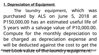 1. Depreciation of Equipment
The laundry equipment, which was
purchased by ALS on June 5, 2018 at
P150,000.00 has an estimated useful life of
5 years with a salvage value of P10,000.00.
Compute for the monthly depreciation to
be charged as depreciation expense and
will be deducted against the cost to get the
net book value of the laundry equipment.
Required: Compute for the monthly depreciation using straight-line method
 