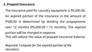2. Prepaid Insurance
The insurance paid for Laundry equipment is P6,000.00.
An expired portion of the insurance in the amount of
P500.00 is determined by dividing the prepayments
over 12 months (P6,000.00 / 12 months). The expired
portion will be charged to expense.
This will reduce the value of prepaid insurance balance.
Required: Compute for the expired portion of the
insurance.
 